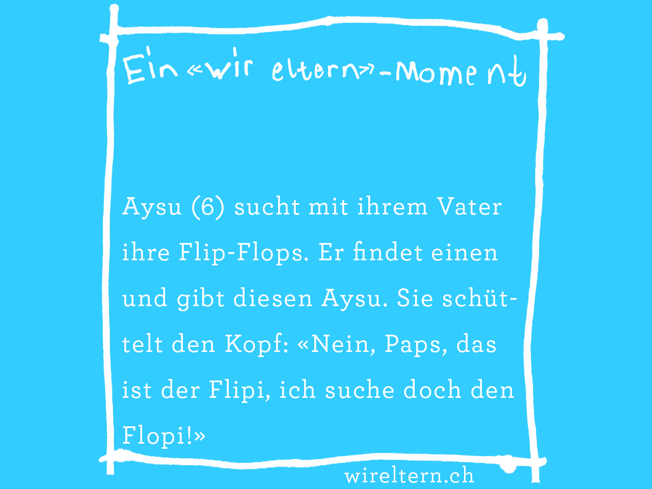 Aysu (6) sucht mit ihrem Vater ihre Flip-Flops. Er findet einen und gibt diesen Aysu. Sie schüttelt den Kopf: «Nein, Paps, das ist der Flipi, ich suche doch den Flopi!»