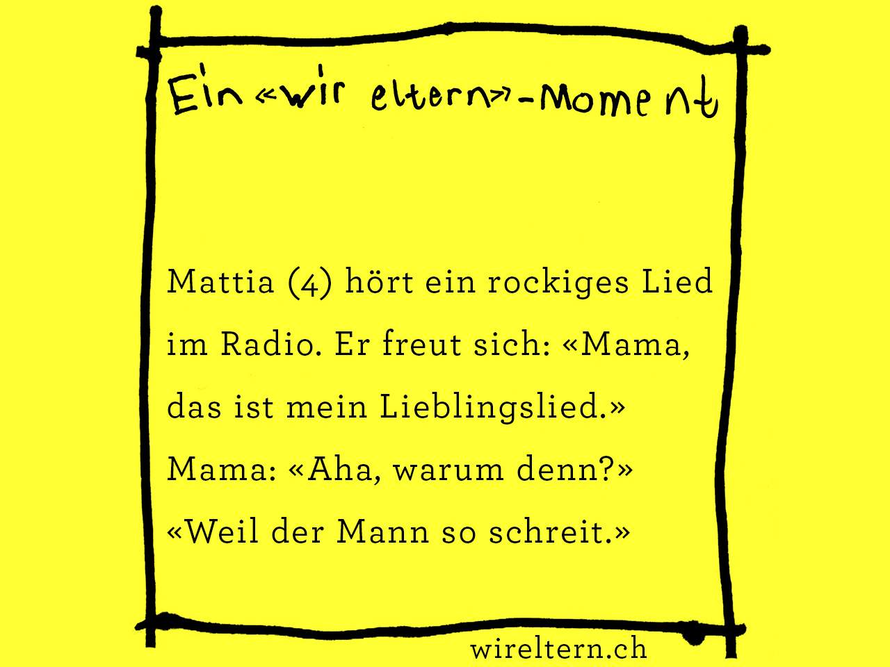 Mattia (4) hört ein rockiges Lied im Radio. Er freut sich: «Mama, das ist mein Lieblingslied.» Mama: «Aha, warum denn?» «Weil der Mann so schreit.»