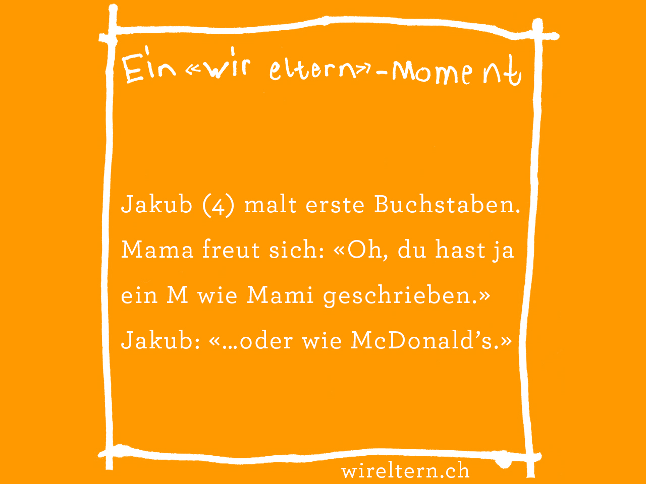 Jakub (4) malt erste Buchstaben. Mama freut sich: «Oh, du hast ja ein M wie Mami geschrieben.» Jakub: «…oder wie McDonald’s.»