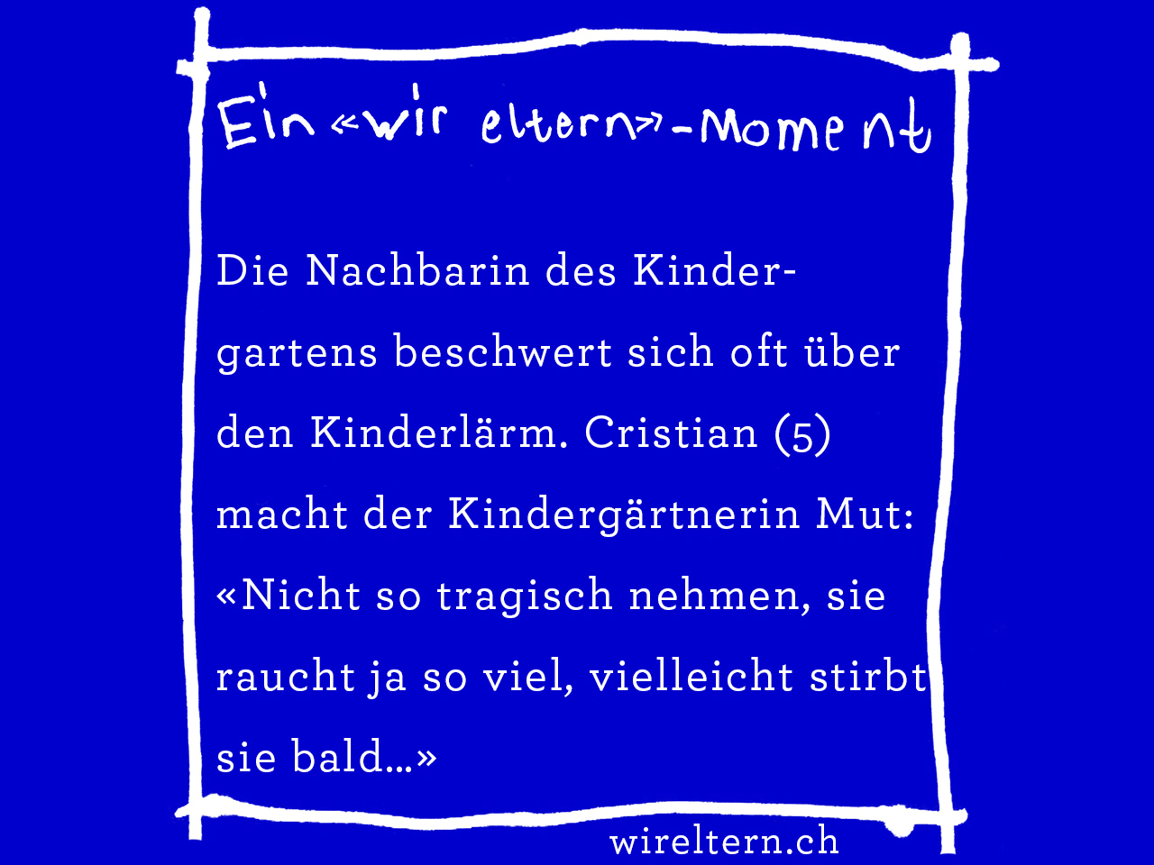 Die Nachbarin des Kindergartens beschwert sich oft über den Kinderlärm. Cristian (5) macht der Kindergärtnerin Mut: «Nicht so tragisch nehmen, sie raucht ja so viel, vielleicht stirbt sie bald…»