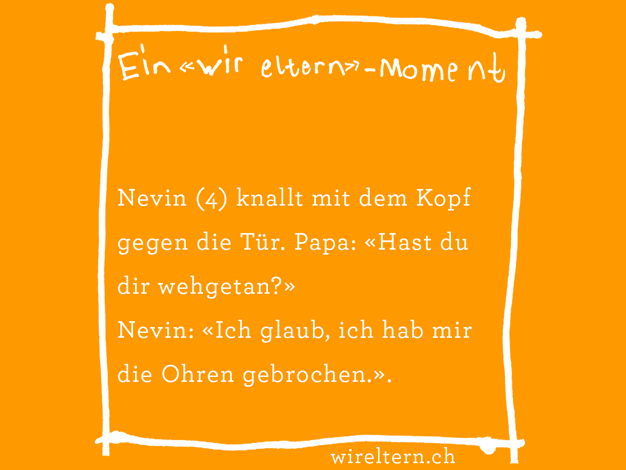 Nevin (4) knallt mit dem Kopf gegen die Tür. Papa: «Hast du dir wehgetan?» Nevin: «Ich glaub, ich hab mir die Ohren gebrochen.».