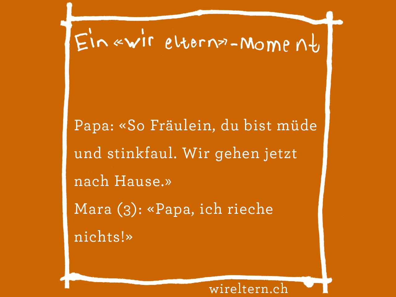 Papa: «So Fräulein, du bist müde und stinkfaul. Wir gehen jetzt nach Hause.» Mara (3): «Papa, ich rieche nichts!»