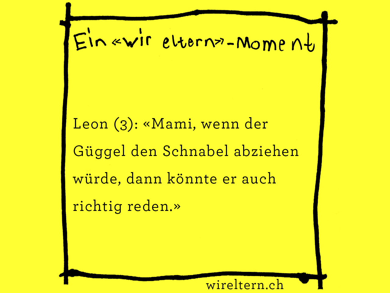 Leon (3): «Mami, wenn der Güggel den Schnabel abziehen würde, dann könnte er auch richtig reden.»