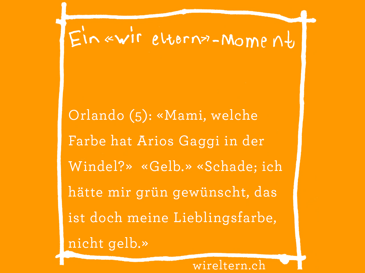 Orlando (5): «Mami, welche Farbe hat Arios Gaggi in der Windel?» «Gelb.» «Schade; ich hätte mir grün gewünscht, das ist doch meine Lieblingsfarbe, nicht gelb.»