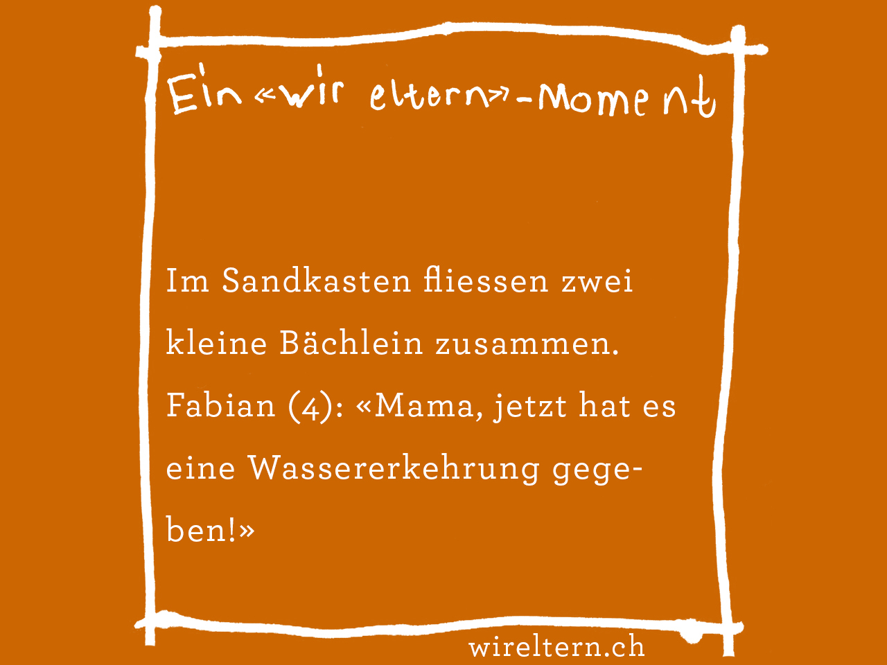 Im Sandkasten fliessen zwei kleine Bächlein zusammen. Fabian (4): «Mama, jetzt hat es eine Wassererkehrung gegeben!»