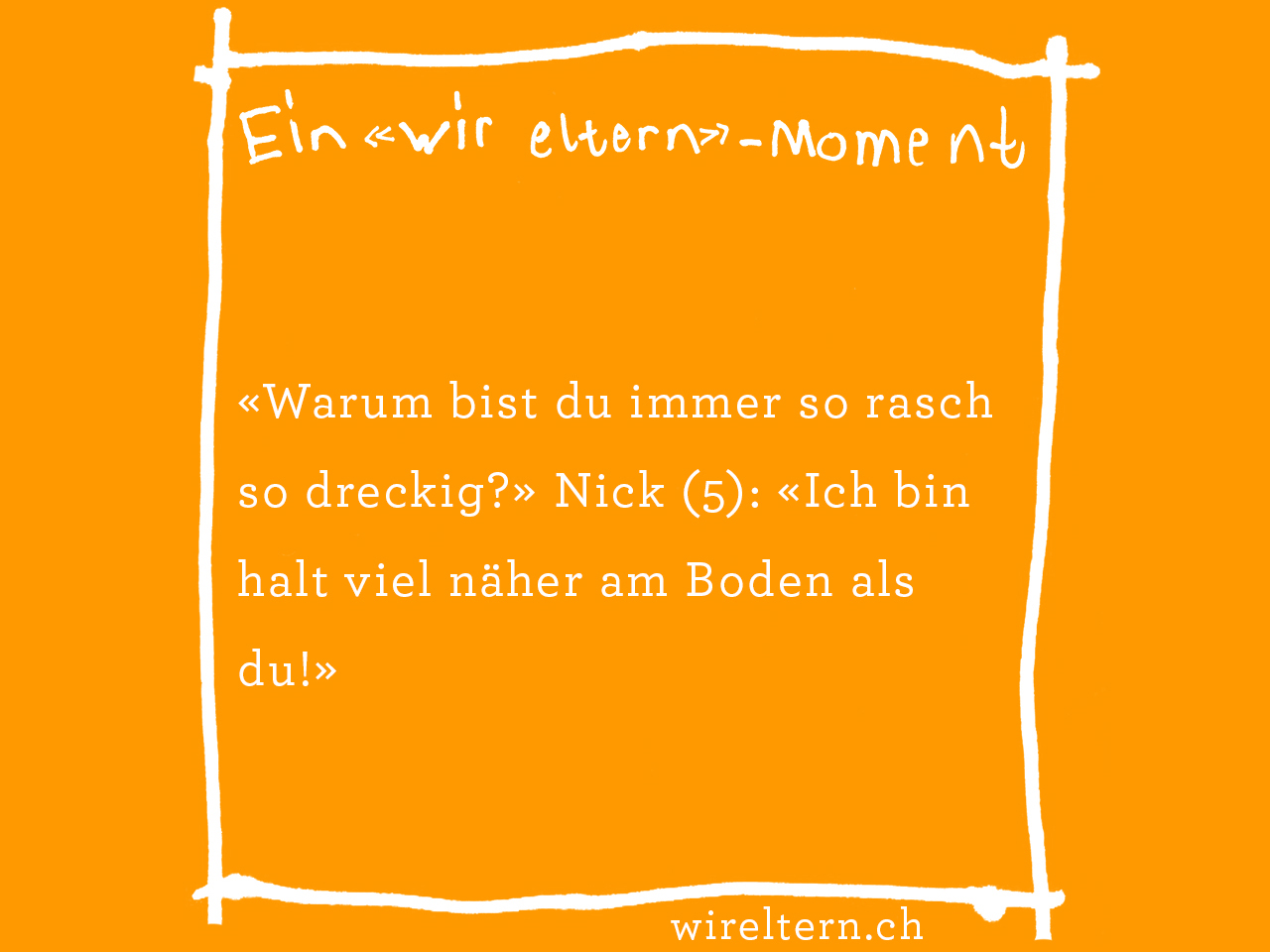 «Warum bist du immer so rasch so dreckig?» Nick (5): «Ich bin halt viel näher am Boden als du!»