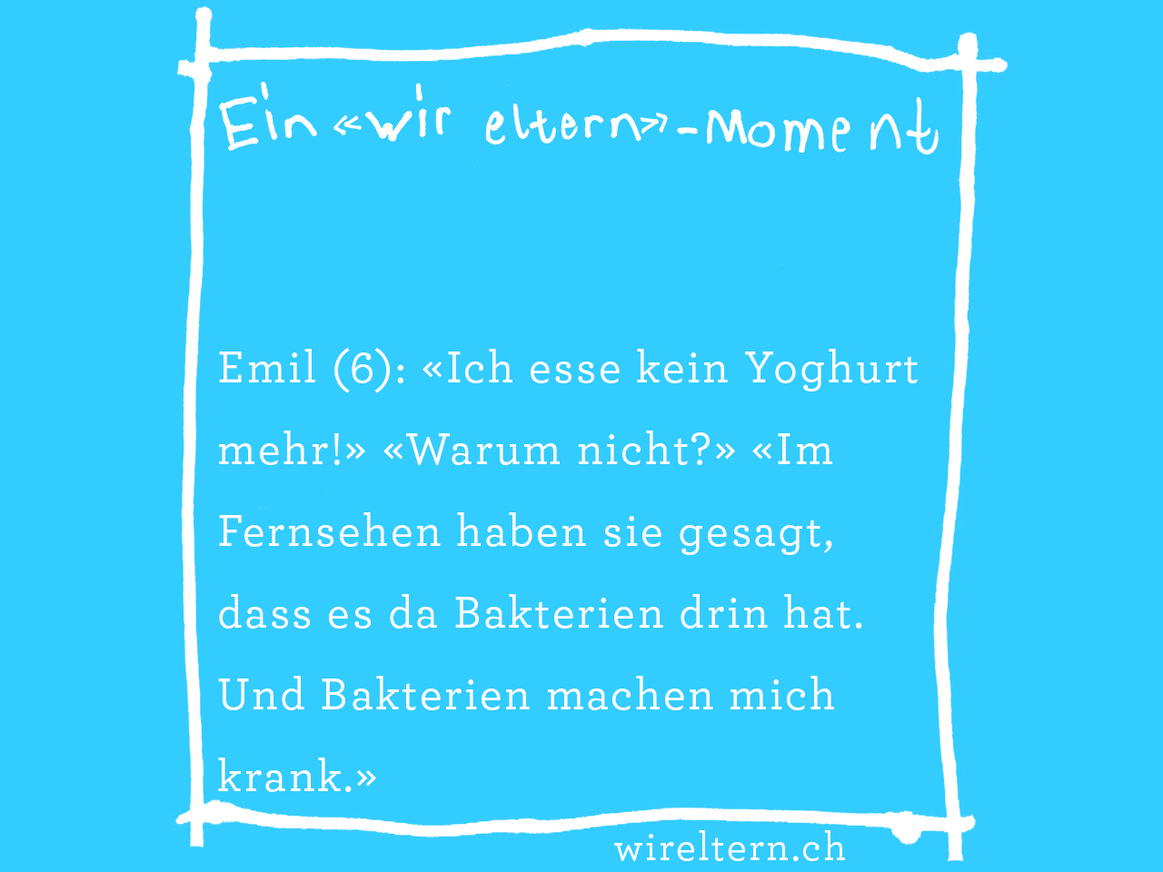 Emil (6): «Ich esse kein Yoghurt mehr!» «Warum nicht?» «Im Fernsehen haben sie gesagt, dass es da Bakterien drin hat. Und Bakterien machen mich krank.»