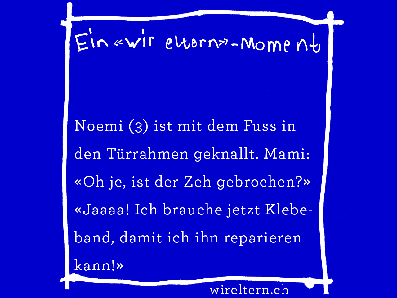 Noemi (3) ist mit dem Fuss in den Türrahmen geknallt. Mami: «Oh je, ist der Zeh gebrochen?» «Jaaaa! Ich brauche jetzte Klebband, damit ich ihn reparieren kann!»