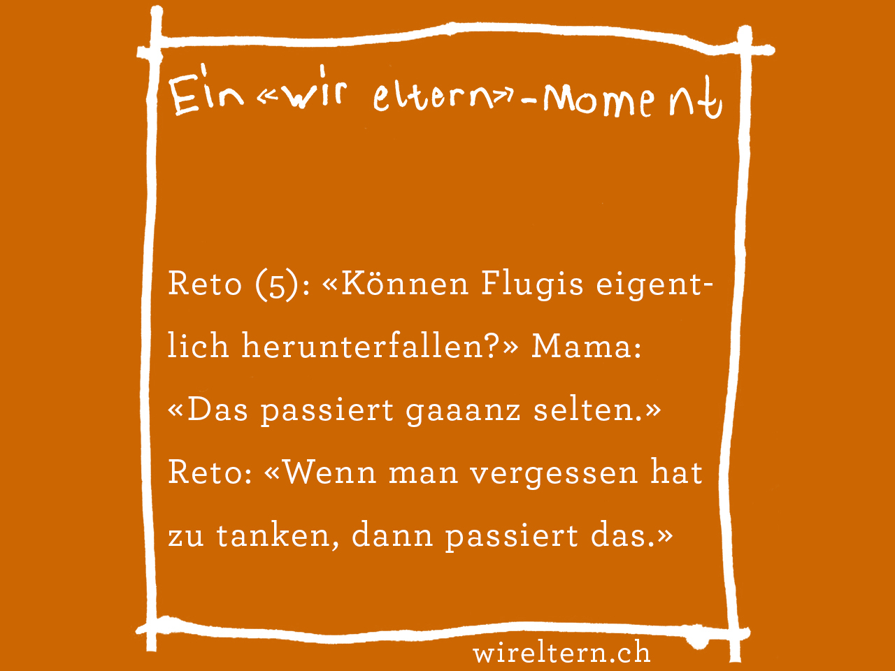 Reto (5): «Können Flugis eigentlich herunterfallen?» Mama: «Das passiert gaaanz selten.» Reto: «Wenn man vergessen hat zu tanken, dann passiert das.»