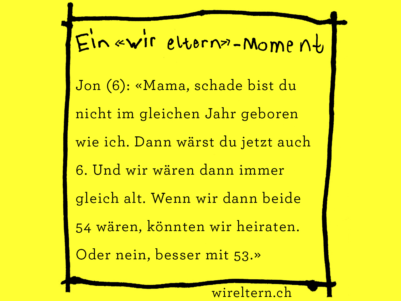 Jon (6): «Mama, schade bist du nicht im gleichen Jahr geboren wie ich. Dann wärst du jetzt auch 6. Und wir wären dann immer gleich alt. Wenn wir dann beide 54 wären, könnten wir heiraten. Oder nein, besser mit 53.»