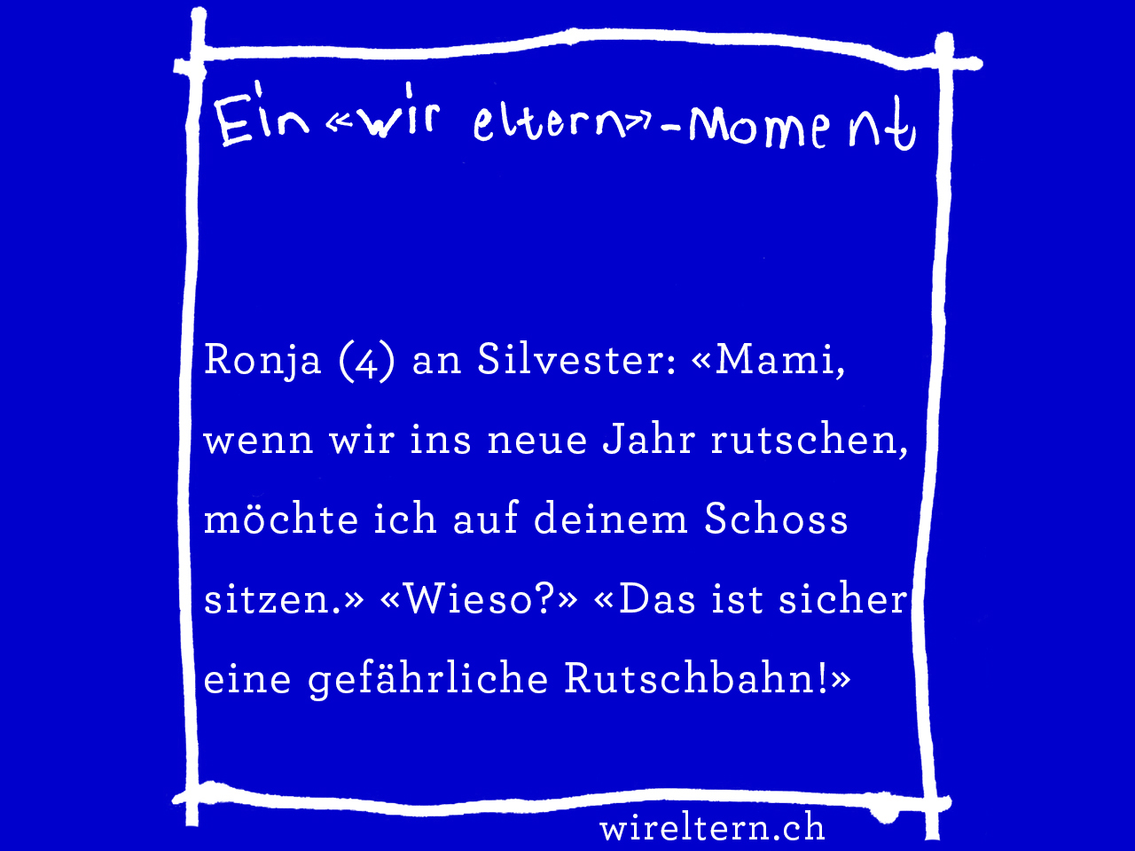 Ronja (4) an Silvester: «Mami, wenn wir ins neue Jahr rutschen, möchte ich auf deinem Schoss sitzen.» «Wieso?» «Das ist sicher eine gefährliche Rutschbahn!»