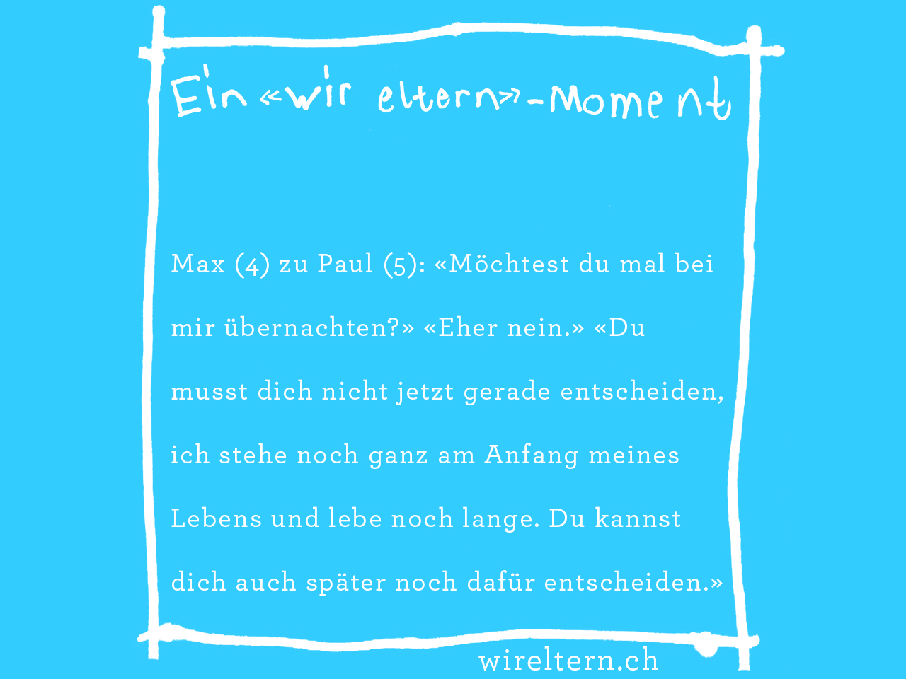 Max (4) zu Paul (5): «Möchtest du mal bei mir übernachten?» «Eher nein.» «Du musst dich nicht jetzt gerade entscheiden, ich stehe noch ganz am Anfang meines Lebens und lebe noch lange. Du kannst dich auch später noch dafür entscheiden.»