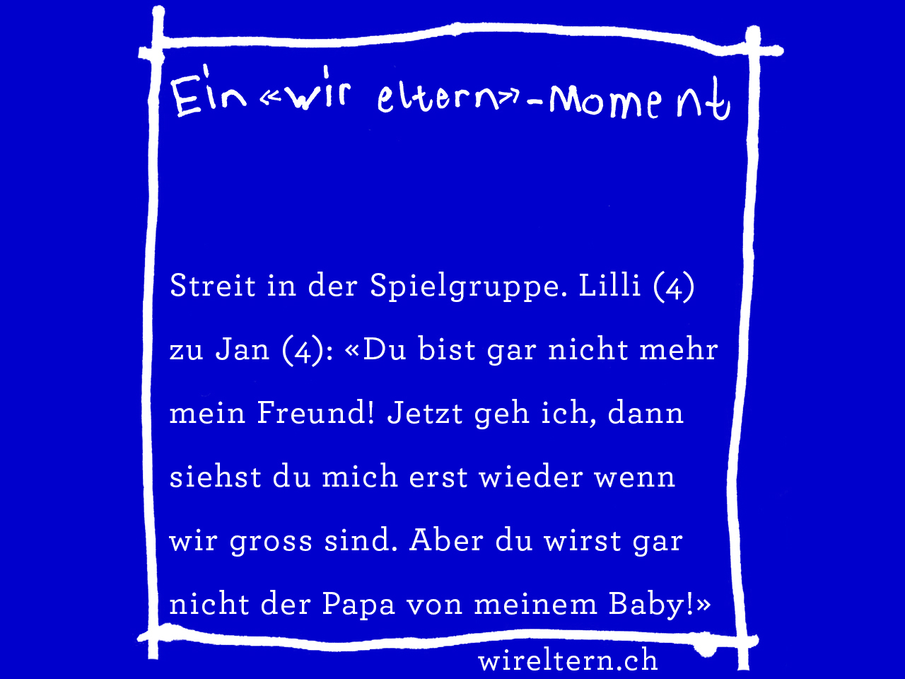 Streit in der Spielgruppe. Lilli (4) zu Jan (4): «Du bist gar nicht mehr mein Freund! Jetzt geh ich, dann siehst du mich erst wieder wenn wir gross sind. Aber du wirst gar nicht der Papa von meinem Baby!»