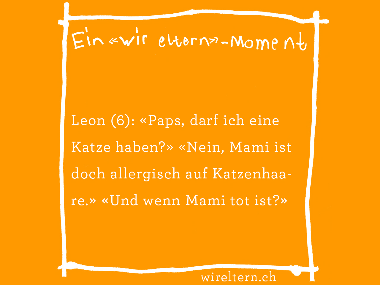 Leon (6): «Paps, darf ich eine Katze haben?» «Nein, Mami ist doch allergisch auf Katzenhaare.» «Und wenn Mami tot ist?»