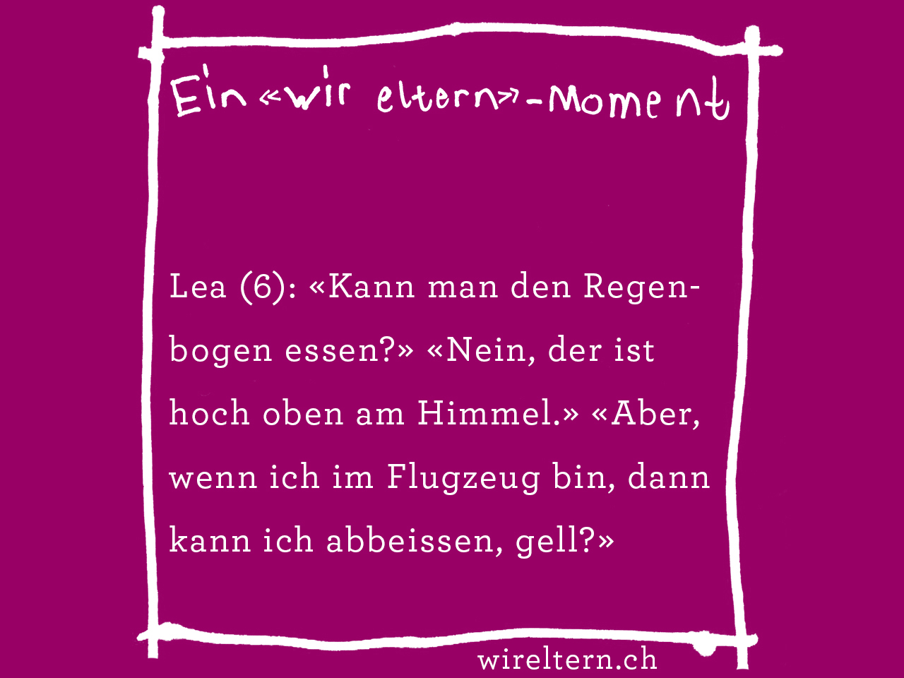 Lea (6): «Kann man den Regenbogen essen?» «Nein, der ist hoch oben am Himmel.» «Aber, wenn ich im Flugzeug bin, dann kann ich abbeissen, gell?»
