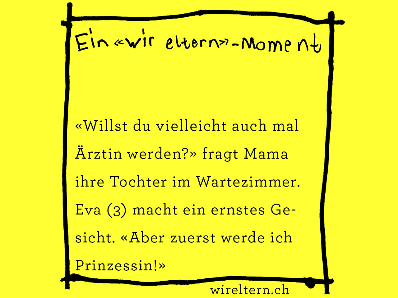 «Willst du vielleicht auch mal Ärztin werden?» fragt Mama ihre Tochter im Wartezimmer. Eva (3) macht ein ernstes Gesicht. «Aber zuerst werde ich Prinzessin!»