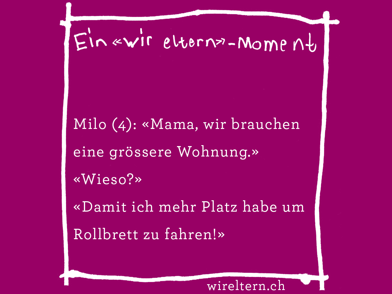 Milo (4): «Mama, wir brauchen eine grössere Wohnung.» «Wieso?» «Damit ich mehr Platz habe um Rollbrett zu fahren!»