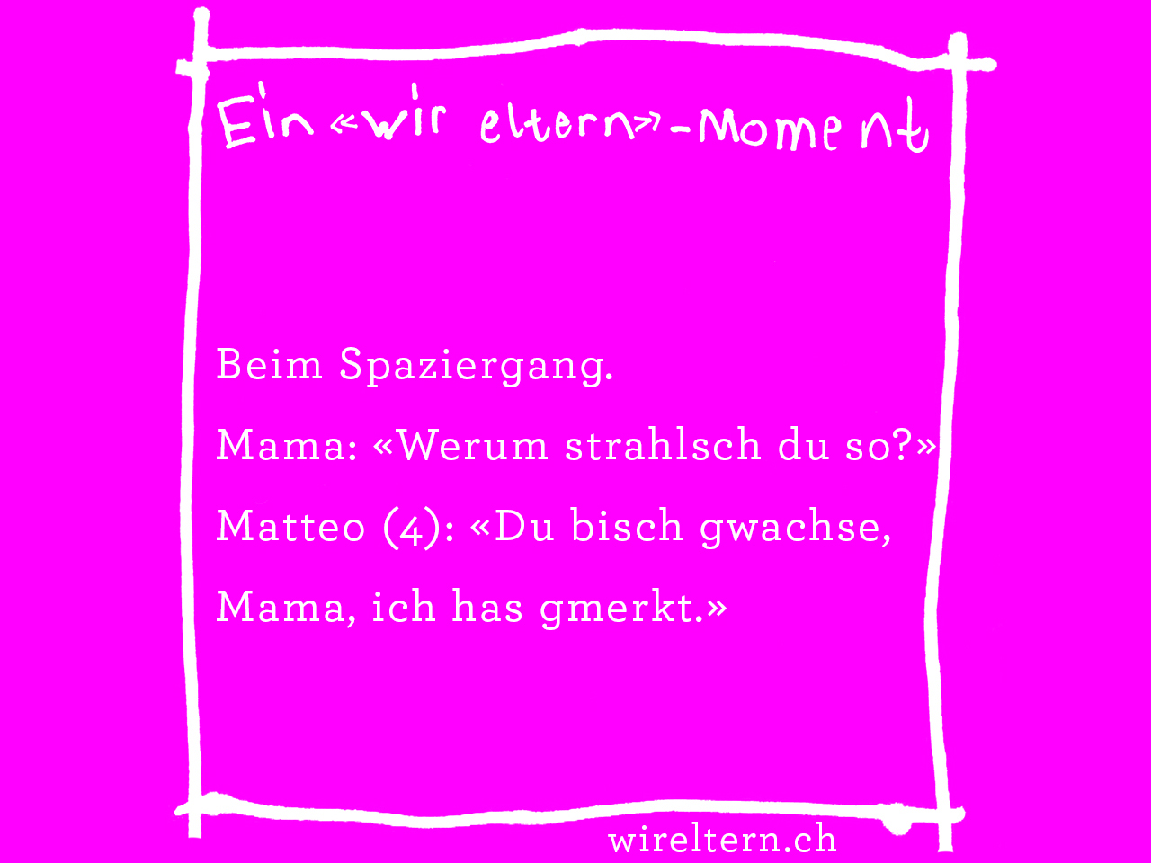 Beim Spaziergang. Mama: «Werum strahlsch du so?» Matteo (4): «Du bisch gwachse, Mama, ich has gmerkt.»